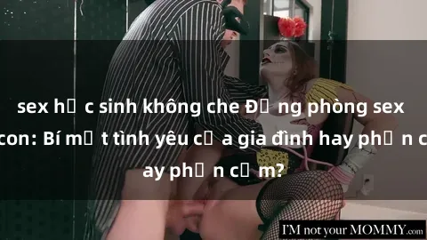 sex học sinh không che Động phòng sex mẹ con: Bí mật tình yêu của gia đình hay phản cảm?