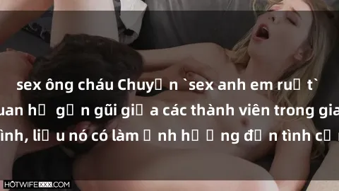sex ông cháu Chuyện `sex anh em ruột` - Đề cập đến quan hệ gần gũi giữa các thành viên trong gia đình, liệu nó có làm ảnh hưởng đến tình cảm gia đình hay không?