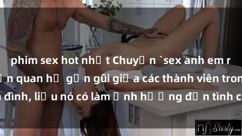 phim sex hot nhất Chuyện `sex anh em ruột` - Đề cập đến quan hệ gần gũi giữa các thành viên trong gia đình, liệu nó có làm ảnh hưởng đến tình cảm gia đình hay không?
