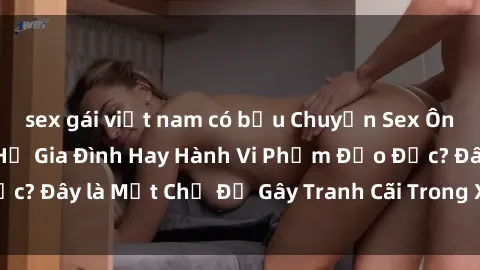 sex gái việt nam có bầu Chuyện Sex Ông Cháu: Mối Quan Hệ Gia Đình Hay Hành Vi Phạm Đạo Đức? Đây là Một Chủ Đề Gây Tranh Cãi Trong Xã Hội Hiện Nay.