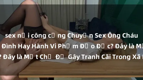 sex nơi công cộng Chuyện Sex Ông Cháu: Mối Quan Hệ Gia Đình Hay Hành Vi Phạm Đạo Đức? Đây là Một Chủ Đề Gây Tranh Cãi Trong Xã Hội Hiện Nay.