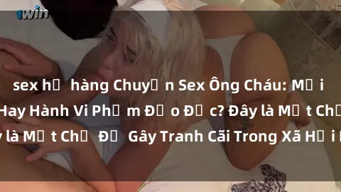 sex họ hàng Chuyện Sex Ông Cháu: Mối Quan Hệ Gia Đình Hay Hành Vi Phạm Đạo Đức? Đây là Một Chủ Đề Gây Tranh Cãi Trong Xã Hội Hiện Nay.