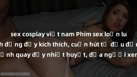 sex cosplay việt nam Phim sex loạn luân Nhật Bản: Hành động đầy kích thích, cuốn hút từ đầu đến cuối. Những cảnh quay đầy nhiệt huyết, đưa người xem vào thế giới độc đáo của tình thân. Đừng bỏ lỡ!