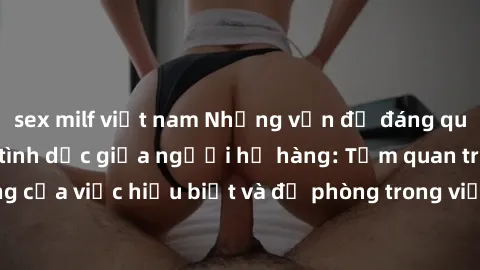 sex milf việt nam Những vấn đề đáng quan tâm về quan hệ tình dục giữa người họ hàng: Tầm quan trọng của việc hiểu biết và đề phòng trong việc tiếp xúc trong gia đình.