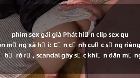 phim sex gái già Phát hiện clip sex quay lén hot nhất trên mạng xã hội: Cận cảnh cuộc sống riêng tư bị rò rỉ, scandal gây sốc khiến dân mạng không khỏi bàng hoàng