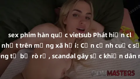 sex phim hàn quốc vietsub Phát hiện clip sex quay lén hot nhất trên mạng xã hội: Cận cảnh cuộc sống riêng tư bị rò rỉ, scandal gây sốc khiến dân mạng không khỏi bàng hoàng
