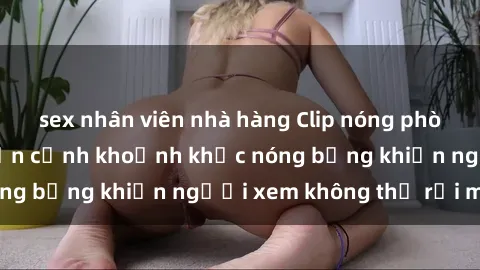 sex nhân viên nhà hàng Clip nóng phòng tắm gây sốt: Cận cảnh khoảnh khắc nóng bỏng khiến người xem không thể rời mắt