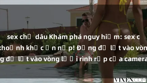 sex chị dâu Khám phá nguy hiểm: sex camera ẩn ghi lại khoảnh khắc ẩn nấp! Đừng để lọt vào vòng lưới rình rập của camera ẩn!