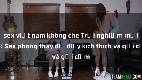 sex việt nam không che Trải nghiệm mới lạ: Sex phòng thay đồ đầy kích thích và gợi cảm