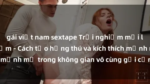 gái việt nam sextape Trải nghiệm mới lạ với sex phòng tắm - Cách tạo hứng thú và kích thích mạnh mẽ trong không gian vô cùng gợi cảm và lãng mạn