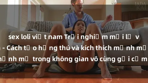 sex loli việt nam Trải nghiệm mới lạ với sex phòng tắm - Cách tạo hứng thú và kích thích mạnh mẽ trong không gian vô cùng gợi cảm và lãng mạn