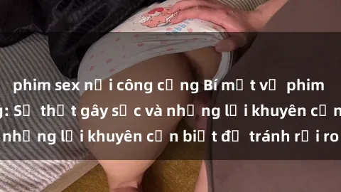 phim sex nơi công cộng Bí mật về phim sex nơi công cộng: Sự thật gây sốc và những lời khuyên cần biết để tránh rủi ro