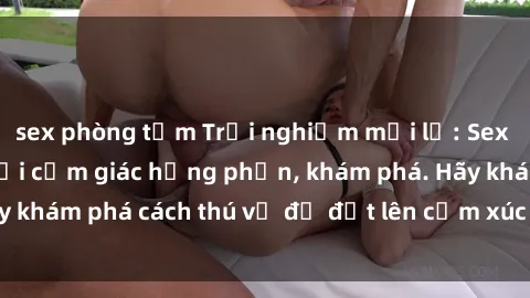 sex phòng tắm Trải nghiệm mới lạ: Sex trong xe hơi đem lại cảm giác hưng phấn, khám phá. Hãy khám phá cách thú vị để đốt lên cảm xúc trong cuộc tình!