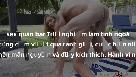sex quán bar Trải nghiệm làm tình ngoài đường: Khi lòng dũng cảm vượt qua ranh giới, cuộc hẹn nơi công cộng trở nên mãn nguyện và đầy kích thích. Hành vi nguy hiểm, nhưng cũng tạo nên cảm giác mới mẻ 