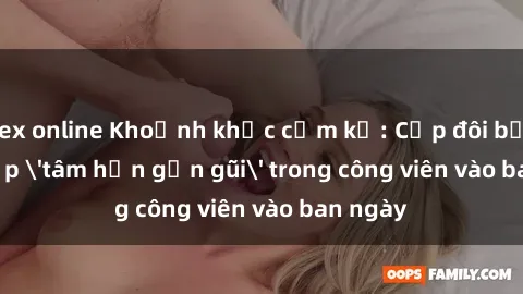 sex online Khoảnh khắc cấm kỵ: Cặp đôi bị bắt gặp 'tâm hồn gần gũi' trong công viên vào ban ngày