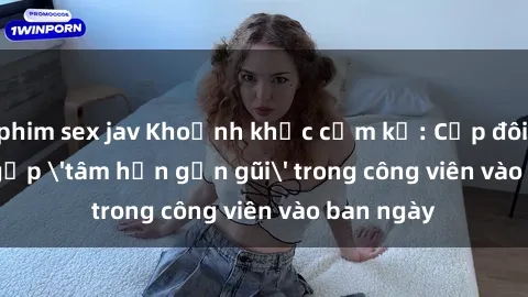 phim sex jav Khoảnh khắc cấm kỵ: Cặp đôi bị bắt gặp 'tâm hồn gần gũi' trong công viên vào ban ngày