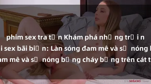 phim sex tra tấn Khám phá những trải nghiệm độc đáo tại sex bãi biển: Làn sóng đam mê và sự nóng bỏng cháy bỏng trên cát trắng
