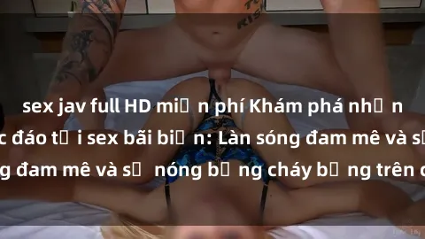sex jav full HD miễn phí Khám phá những trải nghiệm độc đáo tại sex bãi biển: Làn sóng đam mê và sự nóng bỏng cháy bỏng trên cát trắng