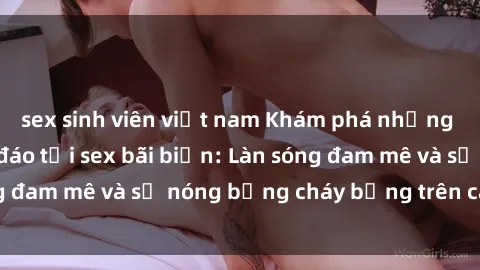 sex sinh viên việt nam Khám phá những trải nghiệm độc đáo tại sex bãi biển: Làn sóng đam mê và sự nóng bỏng cháy bỏng trên cát trắng