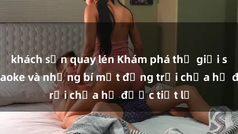 khách sạn quay lén Khám phá thế giới sex quán karaoke và những bí mật động trời chưa hề được tiết lộ
