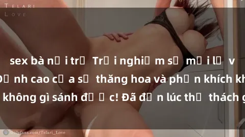 sex bà nội trợ Trải nghiệm sự mới lạ với sex gangbang: Đỉnh cao của sự thăng hoa và phấn khích không gì sánh được! Đã đến lúc thử thách giới hạn của bạn!