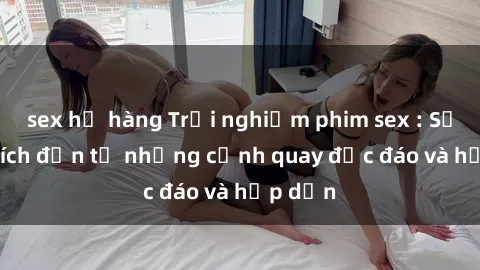 sex họ hàng Trải nghiệm phim sex : Sự kích thích đến từ những cảnh quay độc đáo và hấp dẫn