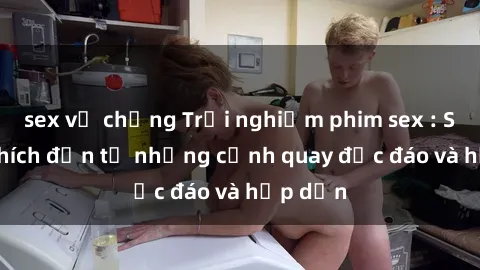 sex vợ chồng Trải nghiệm phim sex : Sự kích thích đến từ những cảnh quay độc đáo và hấp dẫn
