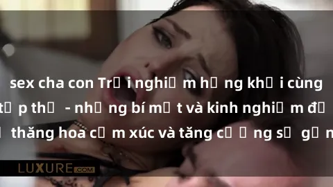 sex cha con Trải nghiệm hứng khởi cùng với việc làm tình tập thể - những bí mật và kinh nghiệm để thăng hoa cảm xúc và tăng cường sự gắn kết trong mối quan hệ