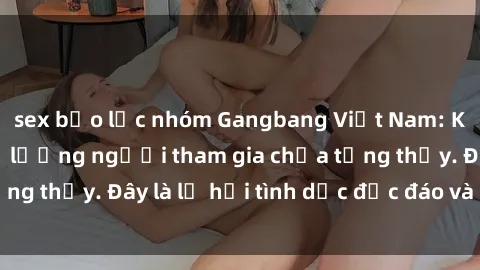 sex bạo lực nhóm Gangbang Việt Nam: Kỷ lục mới với số lượng người tham gia chưa từng thấy. Đây là lễ hội tình dục độc đáo và gây sốc.