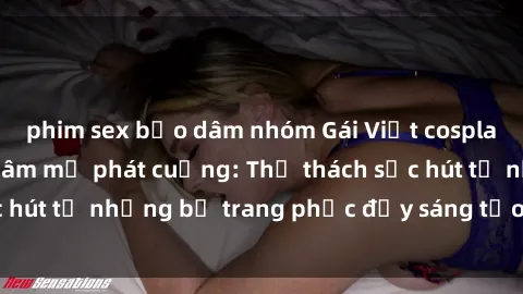 phim sex bạo dâm nhóm Gái Việt cosplay sexy khiến fan hâm mộ phát cuồng: Thử thách sức hút từ những bộ trang phục đầy sáng tạo và quyến rũ!