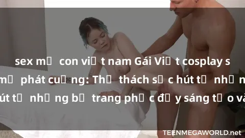 sex mẹ con việt nam Gái Việt cosplay sexy khiến fan hâm mộ phát cuồng: Thử thách sức hút từ những bộ trang phục đầy sáng tạo và quyến rũ!