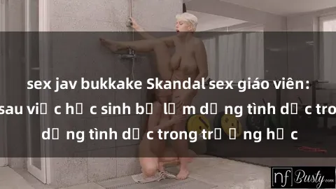 sex jav bukkake Skandal sex giáo viên: Sự thật đằng sau việc học sinh bị lạm dụng tình dục trong trường học