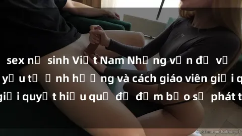 sex nữ sinh Việt Nam Những vấn đề về sex học sinh: Các yếu tố ảnh hưởng và cách giáo viên giải quyết hiệu quả để đảm bảo sự phát triển toàn diện.