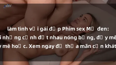 làm tình với gái đẹp Phim sex Mỹ đen: phút mãnh liệt với những cảnh địt nhau nóng bỏng, đầy mê hoặc. Xem ngay để thỏa mãn cơn khát tình dục của bạn!