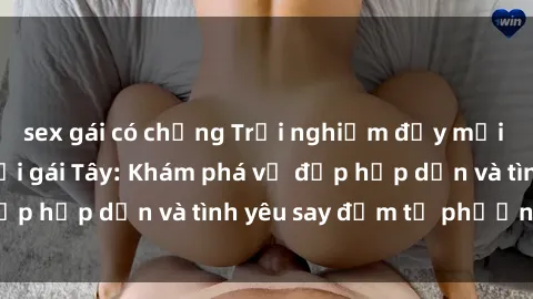 sex gái có chồng Trải nghiệm đầy mới lạ khi quan hệ với gái Tây: Khám phá vẻ đẹp hấp dẫn và tình yêu say đắm từ phương Tây