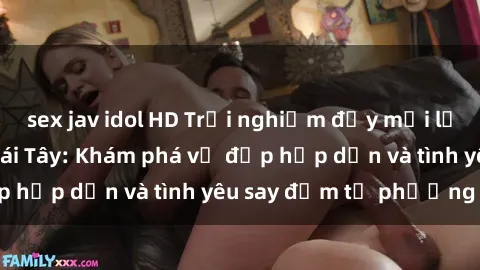 sex jav idol HD Trải nghiệm đầy mới lạ khi quan hệ với gái Tây: Khám phá vẻ đẹp hấp dẫn và tình yêu say đắm từ phương Tây