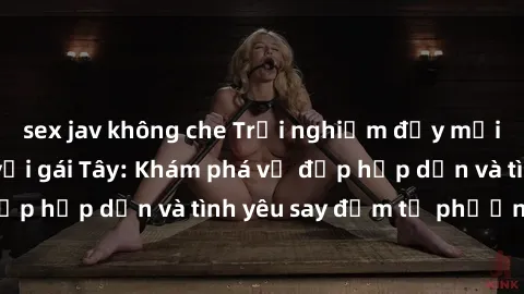 sex jav không che Trải nghiệm đầy mới lạ khi quan hệ với gái Tây: Khám phá vẻ đẹp hấp dẫn và tình yêu say đắm từ phương Tây