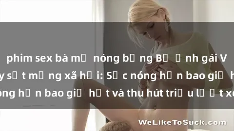 phim sex bà mẹ nóng bỏng Bộ ảnh gái Việt Nam nude gây sốt mạng xã hội: Sắc nóng hơn bao giờ hết và thu hút triệu lượt xem