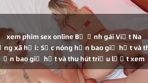 xem phim sex online Bộ ảnh gái Việt Nam nude gây sốt mạng xã hội: Sắc nóng hơn bao giờ hết và thu hút triệu lượt xem