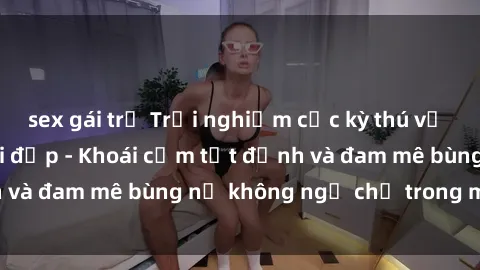 sex gái trẻ Trải nghiệm cực kỳ thú vị khi làm tình với gái đẹp - Khoái cảm tột đỉnh và đam mê bùng nổ không ngờ chỉ trong một đêm!