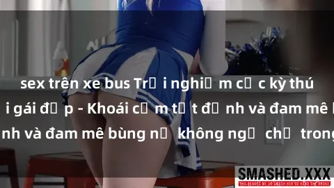 sex trên xe bus Trải nghiệm cực kỳ thú vị khi làm tình với gái đẹp - Khoái cảm tột đỉnh và đam mê bùng nổ không ngờ chỉ trong một đêm!