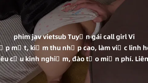 phim jav vietsub Tuyển gái call girl Việt Nam gợi cảm, đẹp mắt, kiếm thu nhập cao, làm việc linh hoạt, không yêu cầu kinh nghiệm, đào tạo miễn phí. Liên hệ ngay để biết thêm chi tiết!