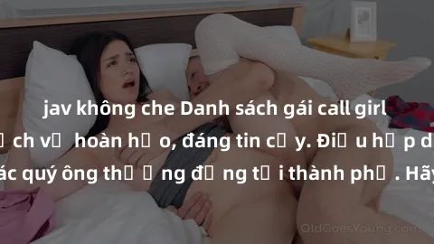 jav không che Danh sách gái call girl vip chất lượng, dịch vụ hoàn hảo, đáng tin cậy. Điều hấp dẫn cho các quý ông thượng đẳng tại thành phố. Hãy nhấc máy và đặt lịch ngay!