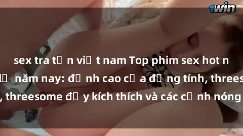 sex tra tấn việt nam Top phim sex hot nhất không thể bỏ lỡ năm nay: đỉnh cao của đồng tính, threesome đầy kích thích và các cảnh nóng đang gây sốt!