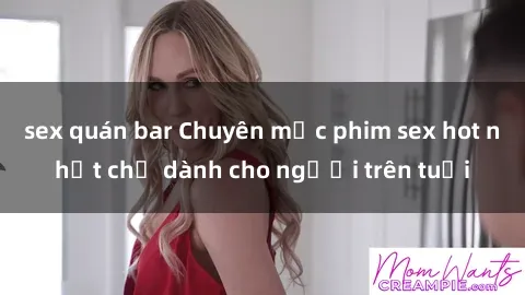 sex quán bar Chuyên mục phim sex hot nhất chỉ dành cho người trên tuổi