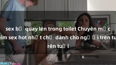 sex bị quay lén trong toilet Chuyên mục phim sex hot nhất chỉ dành cho người trên tuổi