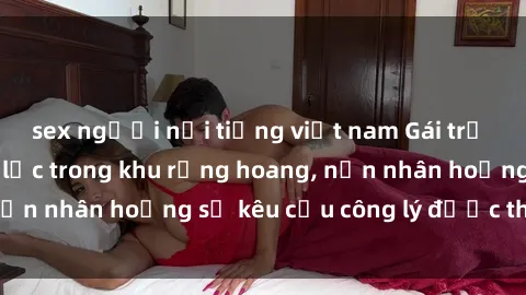 sex người nổi tiếng việt nam Gái trẻ bị hiếp dâm bạo lực trong khu rừng hoang, nạn nhân hoảng sợ kêu cầu công lý được thực thi
