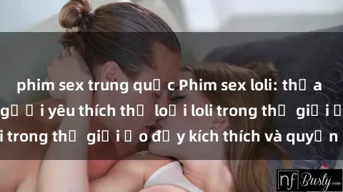 phim sex trung quốc Phim sex loli: thỏa mãn đam mê của người yêu thích thể loại loli trong thế giới ảo đầy kích thích và quyến rũ.