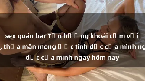 sex quán bar Tận hưởng khoái cảm với gái xinh sex, thỏa mãn mong ước tình dục của mình ngay hôm nay