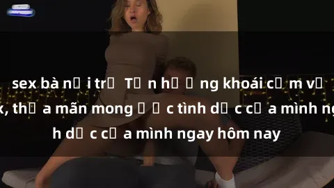 sex bà nội trợ Tận hưởng khoái cảm với gái xinh sex, thỏa mãn mong ước tình dục của mình ngay hôm nay